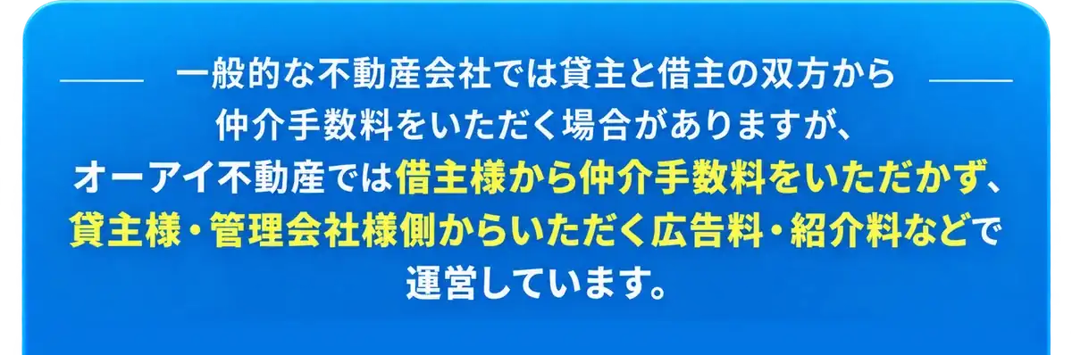 一般的な不動産会社では貸主と借主の双方から仲介手数料をいただく場合がありますが、オーアイ不動産では借主様から仲介手数料をいただかず、貸主様・管理会社様側からいただく広告料・紹介料などで運営しています。
